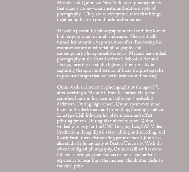 Melanie and Quinn are New York based photographers that share a vision—a cinematic and editorial style of photography.   They are an exceptional team that brings together both artistry and technical expertise.